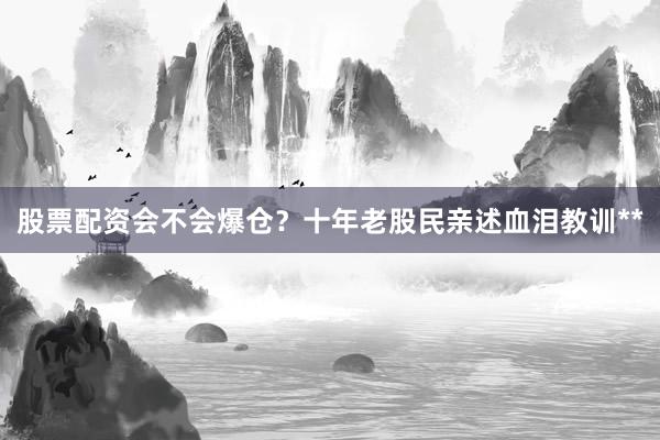 股票配资会不会爆仓？十年老股民亲述血泪教训**