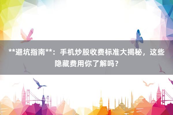 **避坑指南**：手机炒股收费标准大揭秘，这些隐藏费用你了解吗？