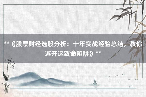 **《股票财经选股分析：十年实战经验总结，教你避开这致命陷阱》**