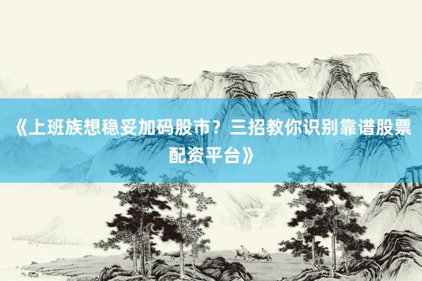 《上班族想稳妥加码股市？三招教你识别靠谱股票配资平台》