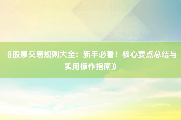 《股票交易规则大全：新手必看！核心要点总结与实用操作指南》