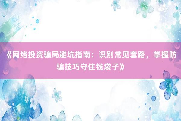 《网络投资骗局避坑指南：识别常见套路，掌握防骗技巧守住钱袋子》