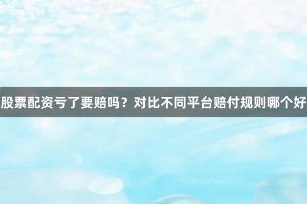股票配资亏了要赔吗？对比不同平台赔付规则哪个好