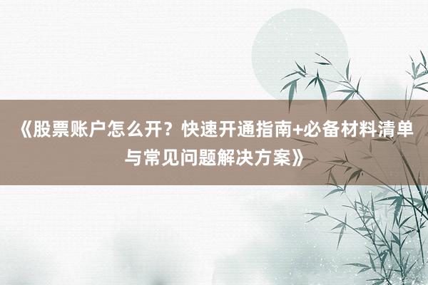 《股票账户怎么开？快速开通指南+必备材料清单与常见问题解决方案》