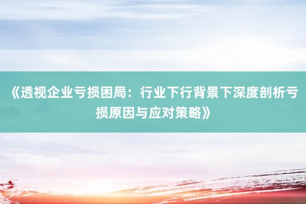 《透视企业亏损困局：行业下行背景下深度剖析亏损原因与应对策略》