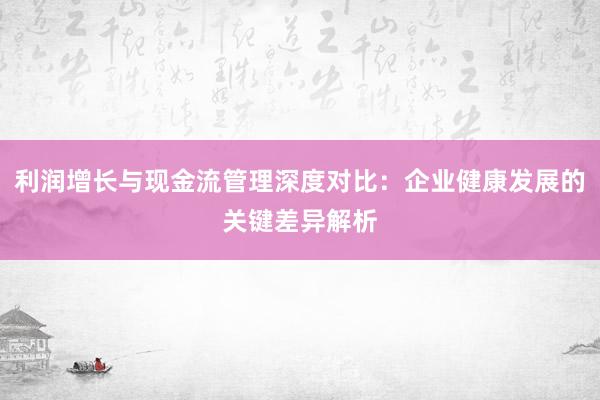 利润增长与现金流管理深度对比：企业健康发展的关键差异解析