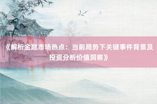 《解析金融市场热点：当前局势下关键事件背景及投资分析价值洞察》