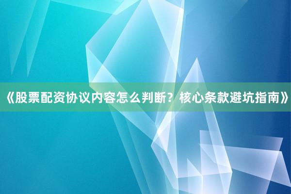 《股票配资协议内容怎么判断？核心条款避坑指南》