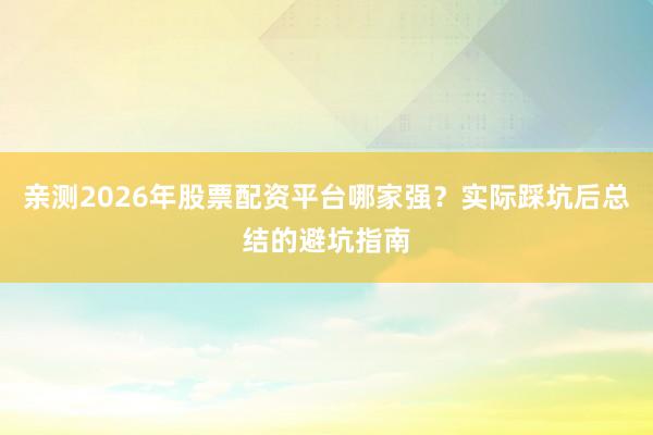 亲测2026年股票配资平台哪家强？实际踩坑后总结的避坑指南