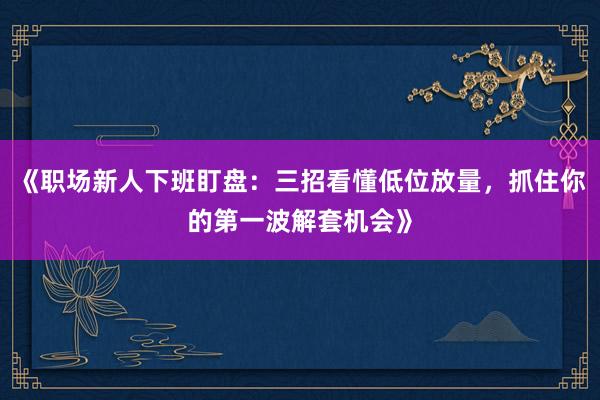 《职场新人下班盯盘：三招看懂低位放量，抓住你的第一波解套机会》