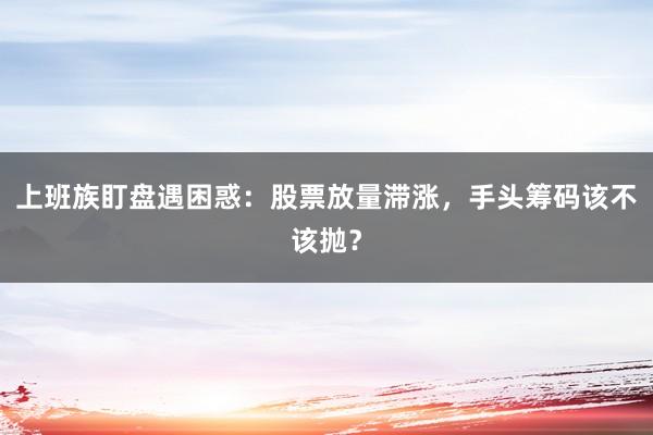上班族盯盘遇困惑：股票放量滞涨，手头筹码该不该抛？