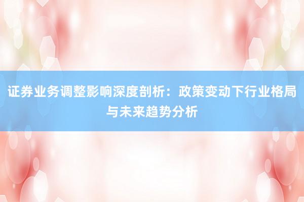 证券业务调整影响深度剖析：政策变动下行业格局与未来趋势分析