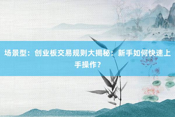 场景型：创业板交易规则大揭秘：新手如何快速上手操作？