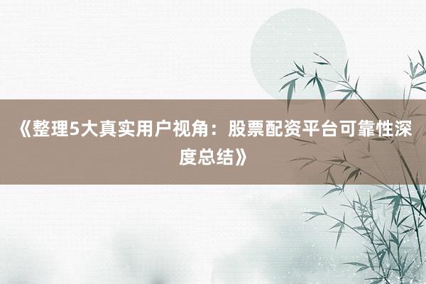 《整理5大真实用户视角：股票配资平台可靠性深度总结》