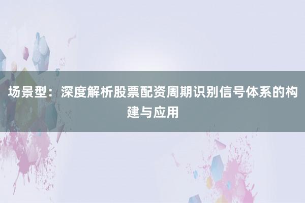 场景型：深度解析股票配资周期识别信号体系的构建与应用