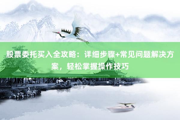股票委托买入全攻略：详细步骤+常见问题解决方案，轻松掌握操作技巧
