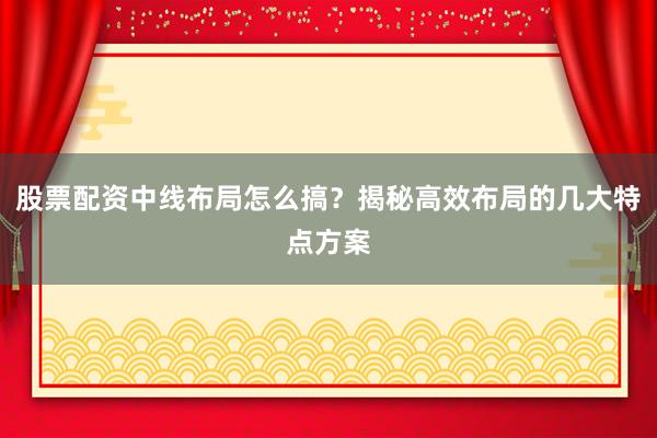 股票配资中线布局怎么搞？揭秘高效布局的几大特点方案