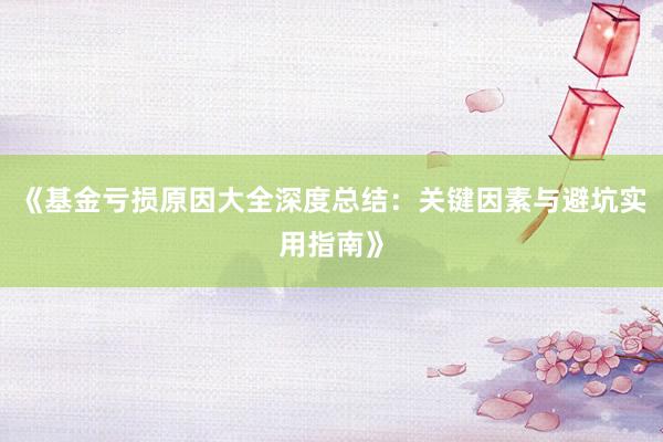 《基金亏损原因大全深度总结：关键因素与避坑实用指南》