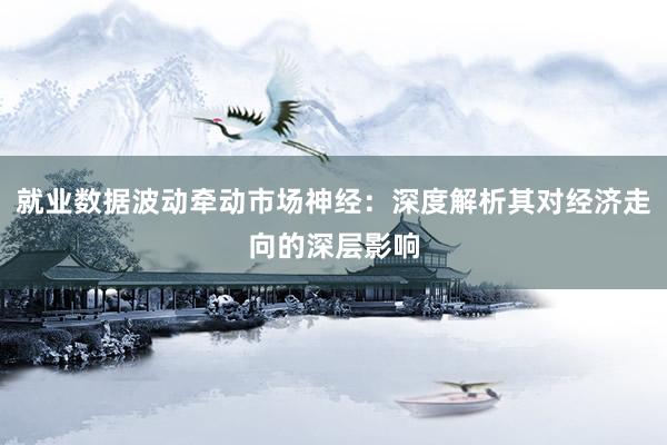 就业数据波动牵动市场神经:深度解析其对经济走向的深层影响
