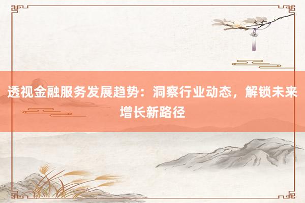 透视金融服务发展趋势：洞察行业动态，解锁未来增长新路径