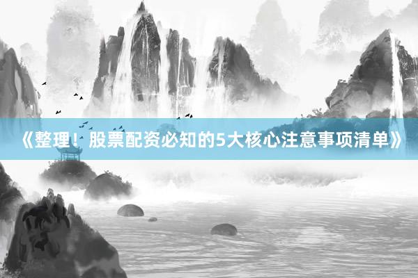 《整理！股票配资必知的5大核心注意事项清单》
