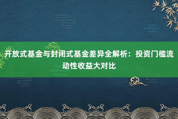 开放式基金与封闭式基金差异全解析：投资门槛流动性收益大对比