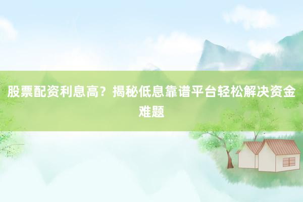 股票配资利息高?揭秘低息靠谱平台轻松解决资金难题