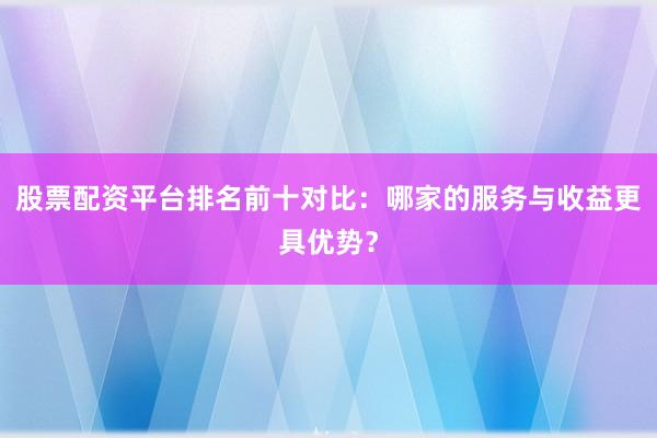 股票配资平台排名前十对比：哪家的服务与收益更具优势？