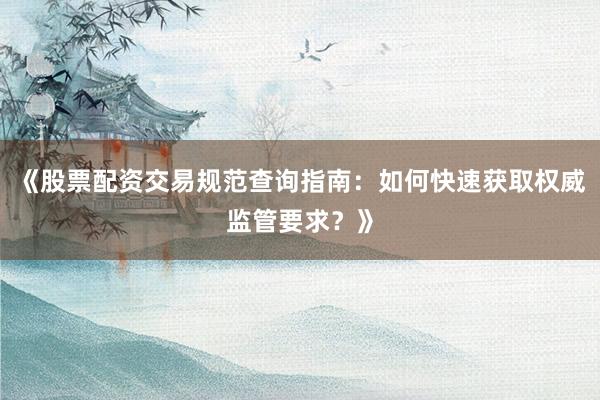 《股票配资交易规范查询指南：如何快速获取权威监管要求？》