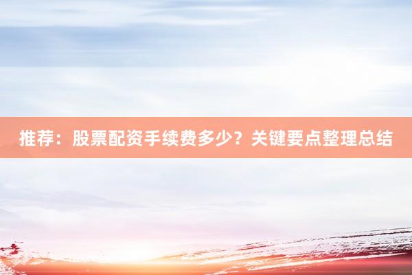 推荐：股票配资手续费多少？关键要点整理总结