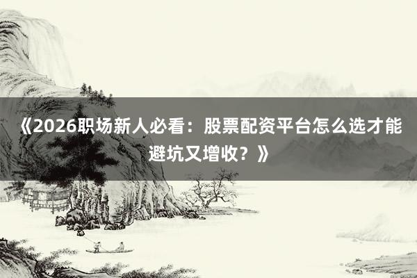《2026职场新人必看：股票配资平台怎么选才能避坑又增收？》