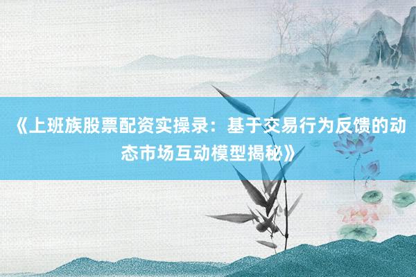 《上班族股票配资实操录：基于交易行为反馈的动态市场互动模型揭秘》