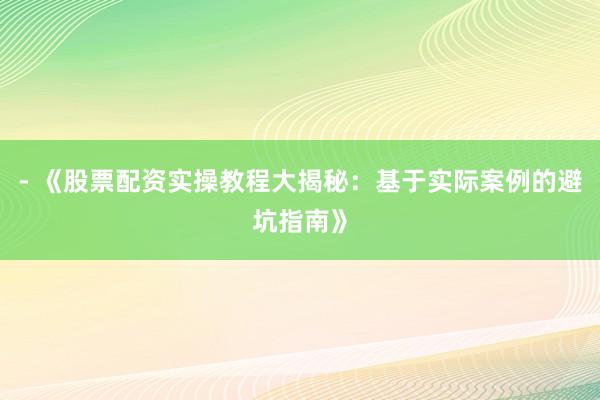 - 《股票配资实操教程大揭秘：基于实际案例的避坑指南》