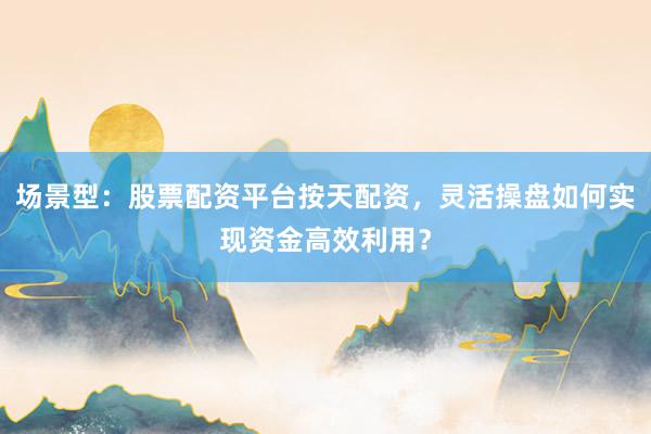 场景型:股票配资平台按天配资,灵活操盘如何实现资金高效利用?