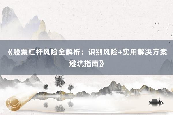 《股票杠杆风险全解析：识别风险+实用解决方案避坑指南》