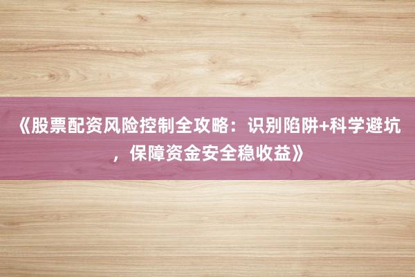 《股票配资风险控制全攻略:识别陷阱+科学避坑,保障资金安全稳收益》