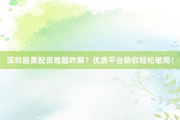深圳股票配资难题咋解？优质平台助你轻松破局！