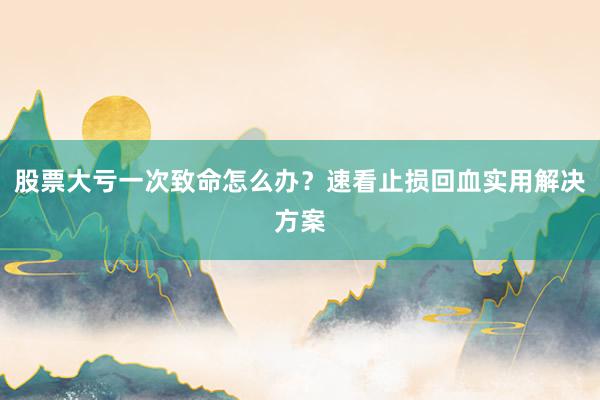 股票大亏一次致命怎么办？速看止损回血实用解决方案