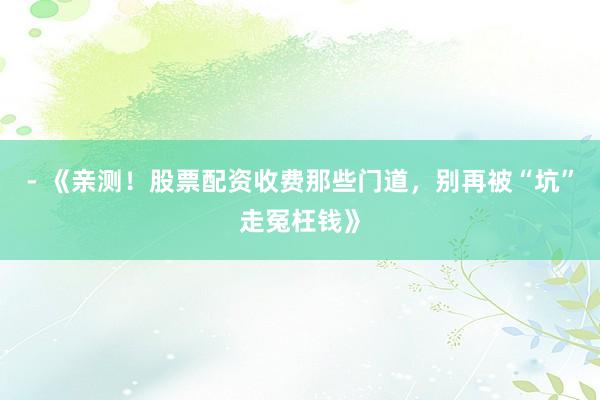 - 《亲测！股票配资收费那些门道，别再被“坑”走冤枉钱》