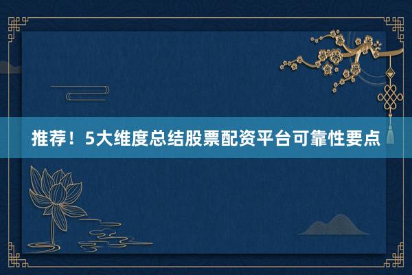 推荐！5大维度总结股票配资平台可靠性要点