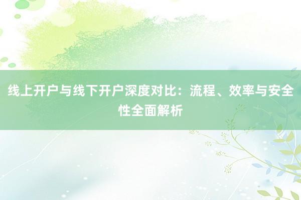 线上开户与线下开户深度对比：流程、效率与安全性全面解析
