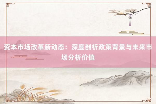 资本市场改革新动态：深度剖析政策背景与未来市场分析价值