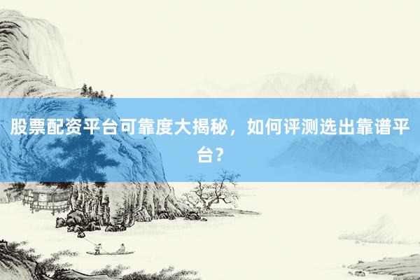 股票配资平台可靠度大揭秘，如何评测选出靠谱平台？