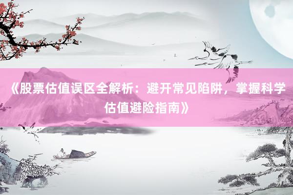 《股票估值误区全解析：避开常见陷阱，掌握科学估值避险指南》