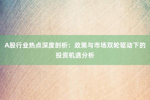 A股行业热点深度剖析：政策与市场双轮驱动下的投资机遇分析
