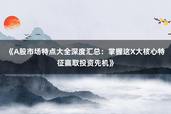 《A股市场特点大全深度汇总：掌握这X大核心特征赢取投资先机》