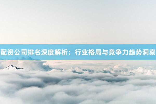 配资公司排名深度解析：行业格局与竞争力趋势洞察