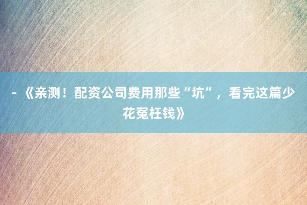 - 《亲测!配资公司费用那些“坑”,看完这篇少花冤枉钱》