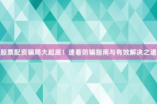 股票配资骗局大起底！速看防骗指南与有效解决之道