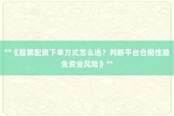 **《股票配资下单方式怎么选？判断平台合规性避免资金风险》**